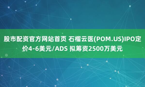 股市配资官方网站首页 石榴云医(POM.US)IPO定价4-6美元/ADS 拟筹资2500万美元