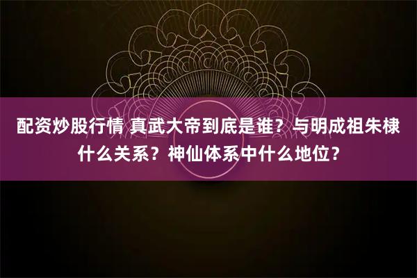配资炒股行情 真武大帝到底是谁？与明成祖朱棣什么关系？神仙体系中什么地位？