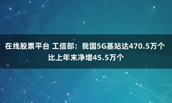 在线股票平台 工信部：我国5G基站达470.5万个 比上年末净增45.5万个