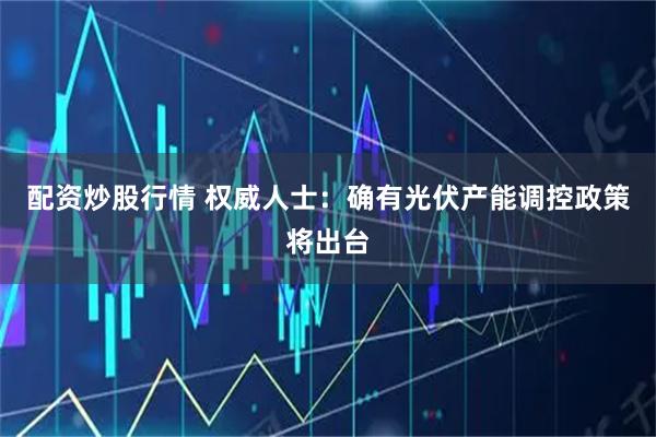 配资炒股行情 权威人士：确有光伏产能调控政策将出台