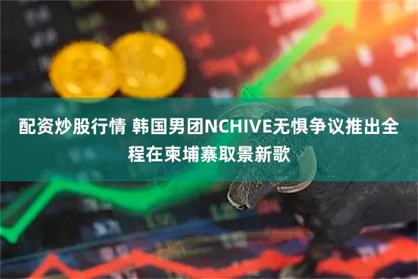 配资炒股行情 韩国男团NCHIVE无惧争议推出全程在柬埔寨取景新歌