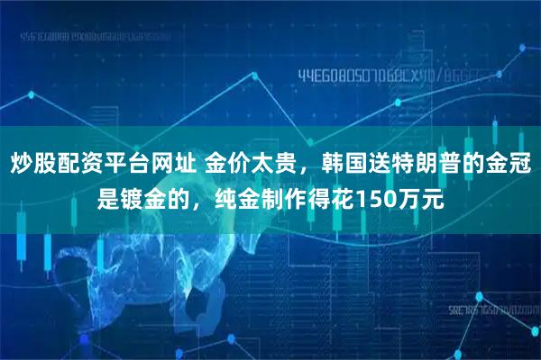 炒股配资平台网址 金价太贵，韩国送特朗普的金冠是镀金的，纯金制作得花150万元