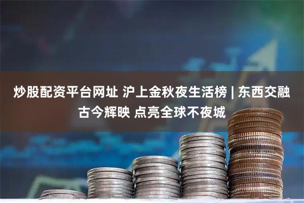 炒股配资平台网址 沪上金秋夜生活榜 | 东西交融古今辉映 点亮全球不夜城