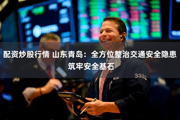 配资炒股行情 山东青岛：全方位整治交通安全隐患 筑牢安全基石