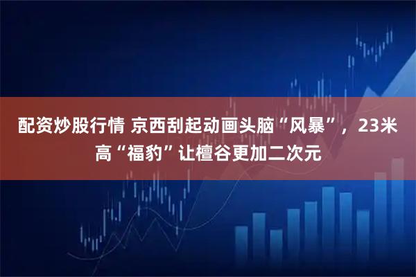 配资炒股行情 京西刮起动画头脑“风暴”，23米高“福豹”让檀谷更加二次元