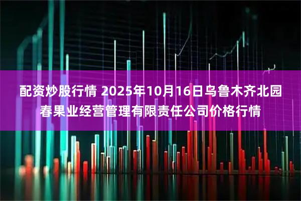 配资炒股行情 2025年10月16日乌鲁木齐北园春果业经营管理有限责任公司价格行情