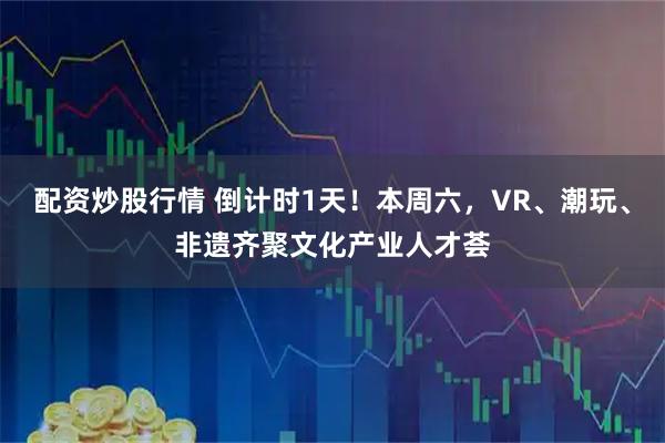 配资炒股行情 倒计时1天！本周六，VR、潮玩、非遗齐聚文化产业人才荟