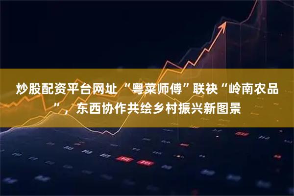 炒股配资平台网址 “粤菜师傅”联袂“岭南农品”，东西协作共绘乡村振兴新图景
