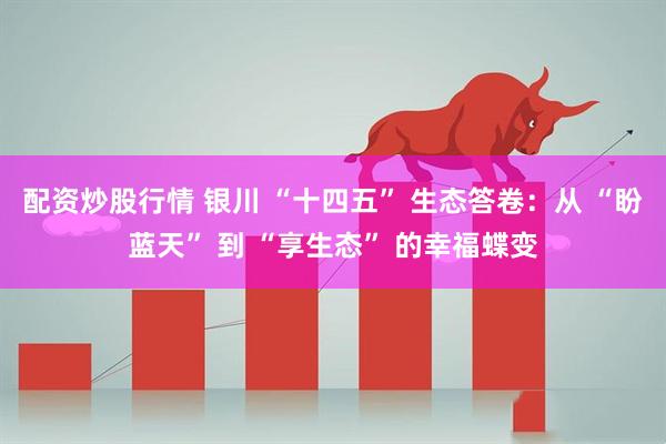 配资炒股行情 银川 “十四五” 生态答卷：从 “盼蓝天” 到 “享生态” 的幸福蝶变