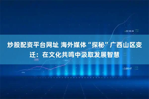 炒股配资平台网址 海外媒体“探秘”广西山区变迁：在文化共鸣中汲取发展智慧