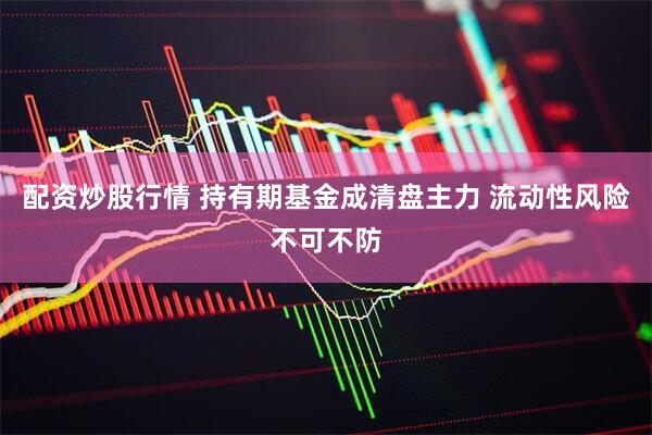 配资炒股行情 持有期基金成清盘主力 流动性风险不可不防