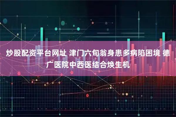 炒股配资平台网址 津门六旬翁身患多病陷困境 德广医院中西医结合焕生机