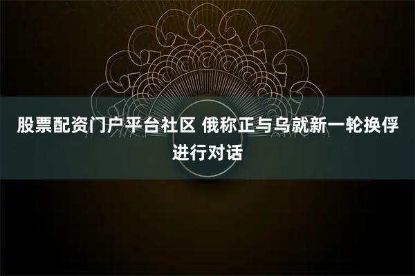 股票配资门户平台社区 俄称正与乌就新一轮换俘进行对话