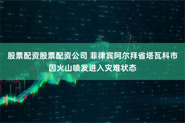 股票配资股票配资公司 菲律宾阿尔拜省塔瓦科市因火山喷发进入灾难状态