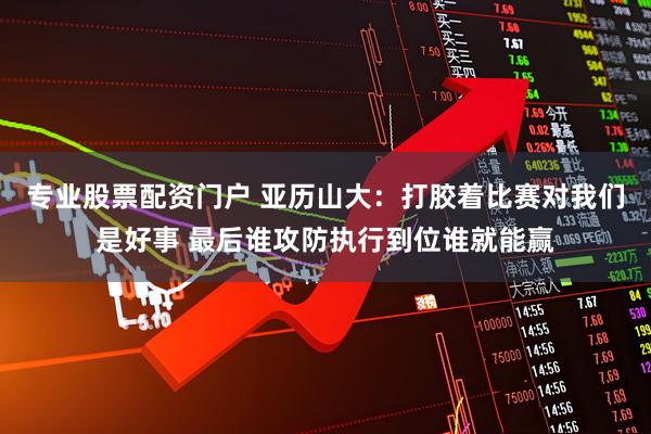 专业股票配资门户 亚历山大：打胶着比赛对我们是好事 最后谁攻防执行到位谁就能赢