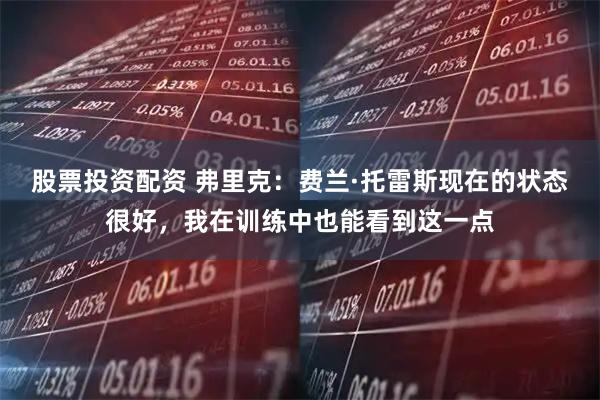 股票投资配资 弗里克：费兰·托雷斯现在的状态很好，我在训练中也能看到这一点