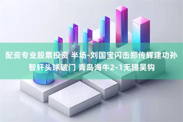 配资专业股票投资 半场-刘国宝闪击郑传辉建功孙智轩头球破门 青岛海牛2-1无锡吴钩