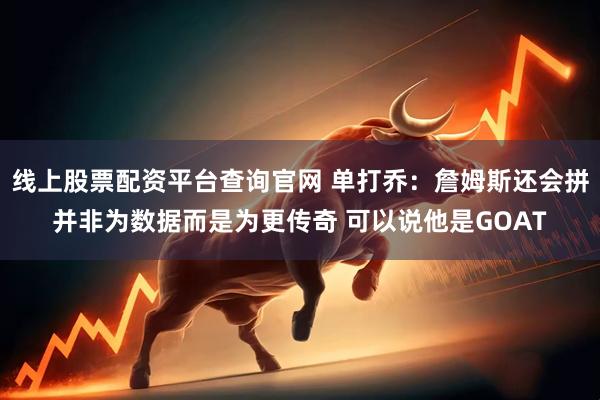 线上股票配资平台查询官网 单打乔：詹姆斯还会拼并非为数据而是为更传奇 可以说他是GOAT