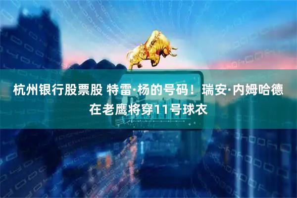 杭州银行股票股 特雷·杨的号码！瑞安·内姆哈德在老鹰将穿11号球衣