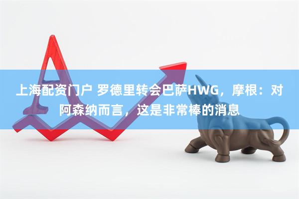 上海配资门户 罗德里转会巴萨HWG，摩根：对阿森纳而言，这是非常棒的消息