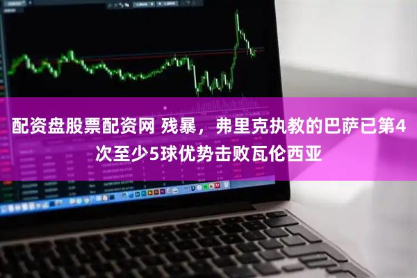 配资盘股票配资网 残暴，弗里克执教的巴萨已第4次至少5球优势击败瓦伦西亚
