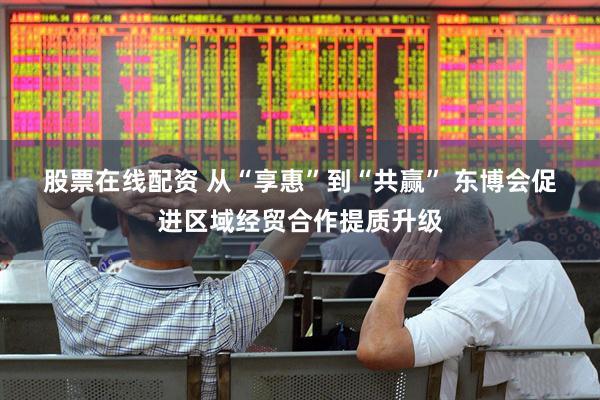 股票在线配资 从“享惠”到“共赢” 东博会促进区域经贸合作提质升级