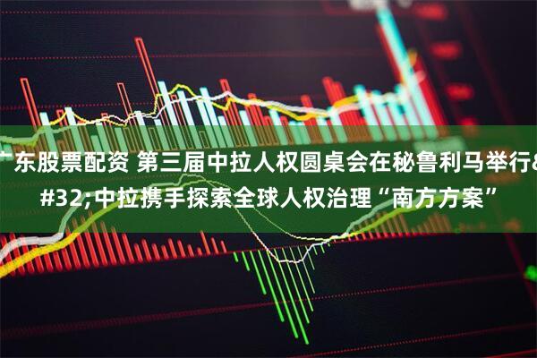 广东股票配资 第三届中拉人权圆桌会在秘鲁利马举行 中拉携手探索全球人权治理“南方方案”